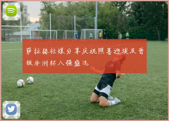 萨拉赫社媒分享庆祝照喜迎埃及晋级非洲杯八强盛况