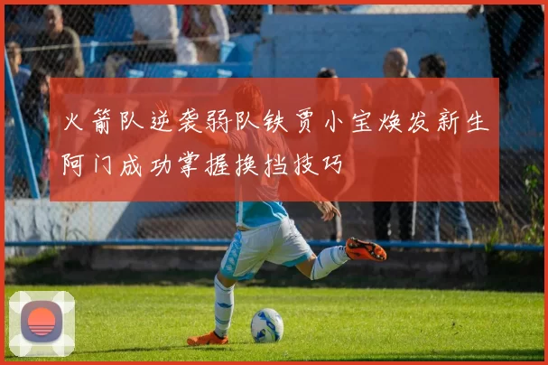 火箭队逆袭弱队铁贾小宝焕发新生阿门成功掌握换挡技巧