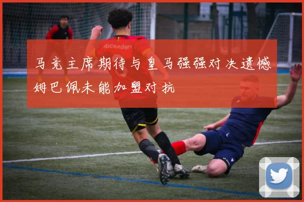 马竞主席期待与皇马强强对决遗憾姆巴佩未能加盟对抗