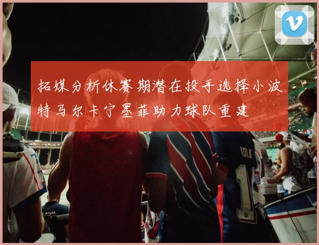 拓媒分析休赛期潜在投手选择小波特马尔卡宁墨菲助力球队重建