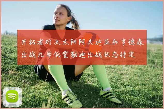 开拓者对决太阳阿夫迪亚和亨德森出战几率低霍勒迪出战状态待定